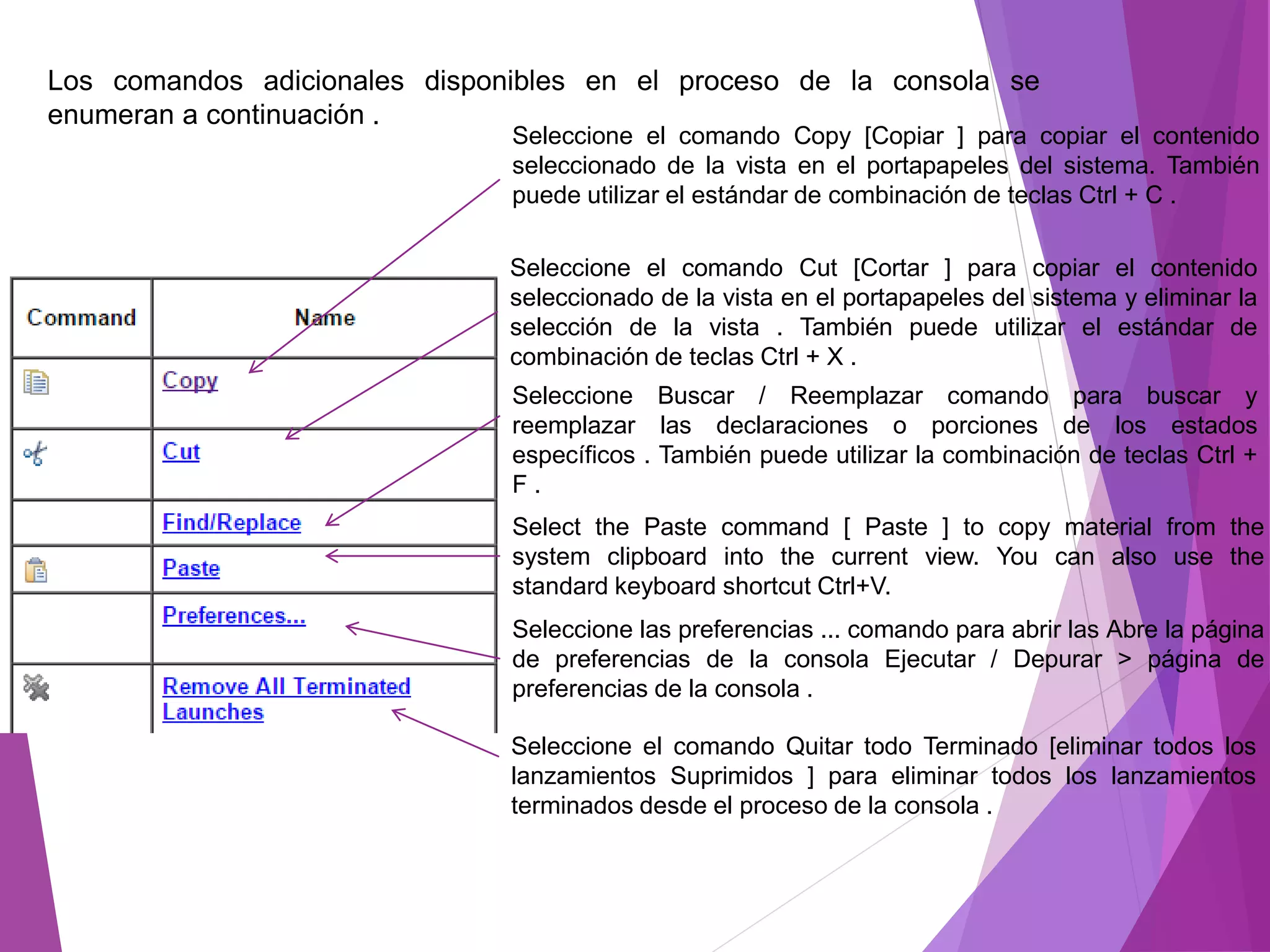 Los comandos adicionales disponibles en el proceso de la consola se
enumeran a continuación .
Seleccione el comando Copy [Copiar ] para copiar el contenido
seleccionado de la vista en el portapapeles del sistema. También
puede utilizar el estándar de combinación de teclas Ctrl + C .
Seleccione el comando Cut [Cortar ] para copiar el contenido
seleccionado de la vista en el portapapeles del sistema y eliminar la
selección de la vista . También puede utilizar el estándar de
combinación de teclas Ctrl + X .
Seleccione Buscar / Reemplazar comando para buscar y
reemplazar las declaraciones o porciones de los estados
específicos . También puede utilizar la combinación de teclas Ctrl +
F .
Select the Paste command [ Paste ] to copy material from the
system clipboard into the current view. You can also use the
standard keyboard shortcut Ctrl+V.
Seleccione las preferencias ... comando para abrir las Abre la página
de preferencias de la consola Ejecutar / Depurar > página de
preferencias de la consola .
Seleccione el comando Quitar todo Terminado [eliminar todos los
lanzamientos Suprimidos ] para eliminar todos los lanzamientos
terminados desde el proceso de la consola .
 