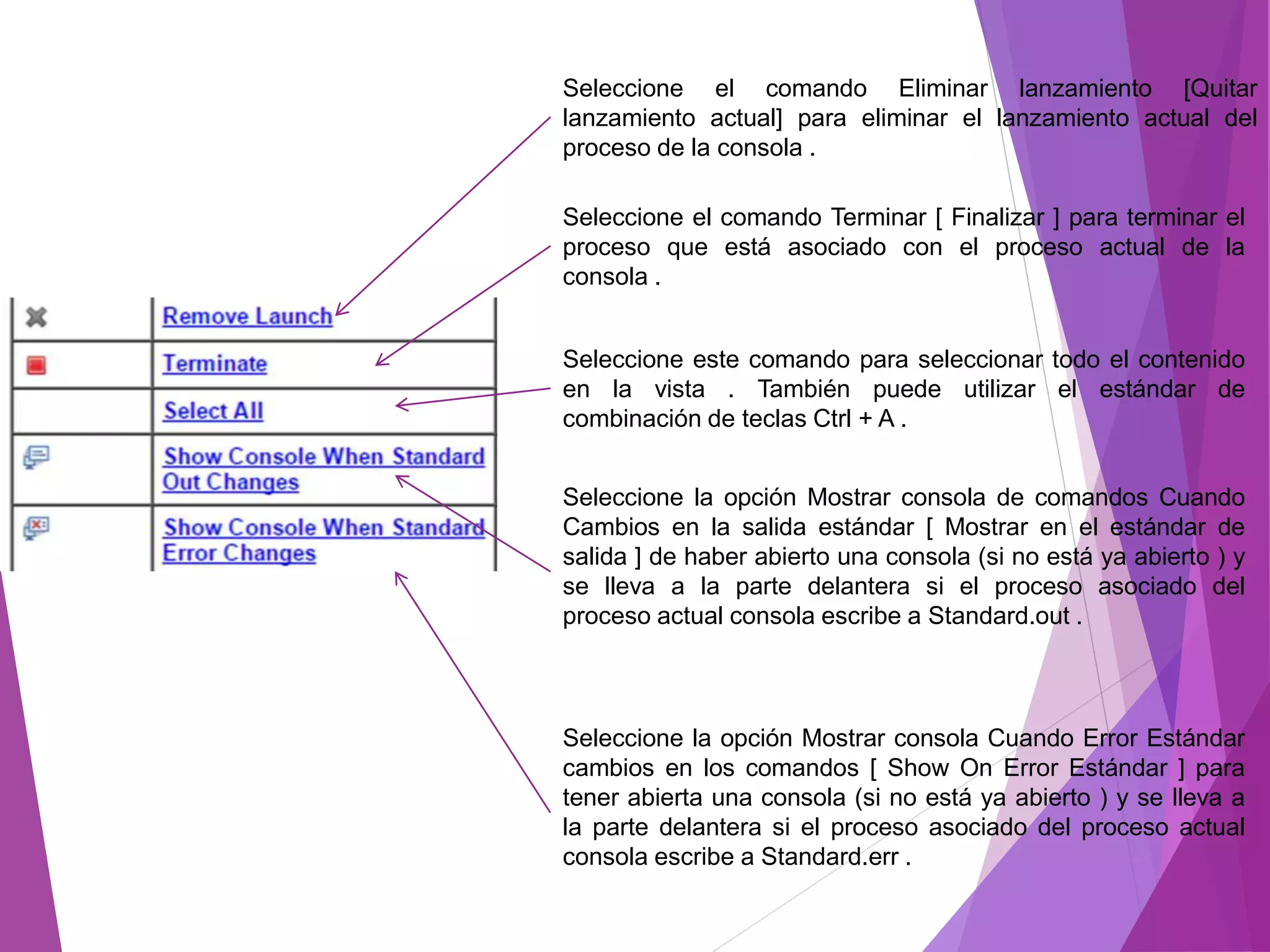 Seleccione el comando Eliminar lanzamiento [Quitar
lanzamiento actual] para eliminar el lanzamiento actual del
proceso de la consola .
Seleccione el comando Terminar [ Finalizar ] para terminar el
proceso que está asociado con el proceso actual de la
consola .
Seleccione este comando para seleccionar todo el contenido
en la vista . También puede utilizar el estándar de
combinación de teclas Ctrl + A .
Seleccione la opción Mostrar consola de comandos Cuando
Cambios en la salida estándar [ Mostrar en el estándar de
salida ] de haber abierto una consola (si no está ya abierto ) y
se lleva a la parte delantera si el proceso asociado del
proceso actual consola escribe a Standard.out .
Seleccione la opción Mostrar consola Cuando Error Estándar
cambios en los comandos [ Show On Error Estándar ] para
tener abierta una consola (si no está ya abierto ) y se lleva a
la parte delantera si el proceso asociado del proceso actual
consola escribe a Standard.err .
 