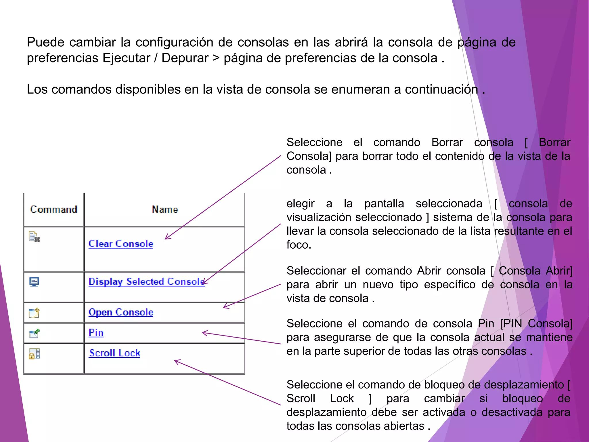 Puede cambiar la configuración de consolas en las abrirá la consola de página de
preferencias Ejecutar / Depurar > página de preferencias de la consola .
Los comandos disponibles en la vista de consola se enumeran a continuación .
Seleccione el comando Borrar consola [ Borrar
Consola] para borrar todo el contenido de la vista de la
consola .
elegir a la pantalla seleccionada [ consola de
visualización seleccionado ] sistema de la consola para
llevar la consola seleccionado de la lista resultante en el
foco.
Seleccionar el comando Abrir consola [ Consola Abrir]
para abrir un nuevo tipo específico de consola en la
vista de consola .
Seleccione el comando de consola Pin [PIN Consola]
para asegurarse de que la consola actual se mantiene
en la parte superior de todas las otras consolas .
Seleccione el comando de bloqueo de desplazamiento [
Scroll Lock ] para cambiar si bloqueo de
desplazamiento debe ser activada o desactivada para
todas las consolas abiertas .
 