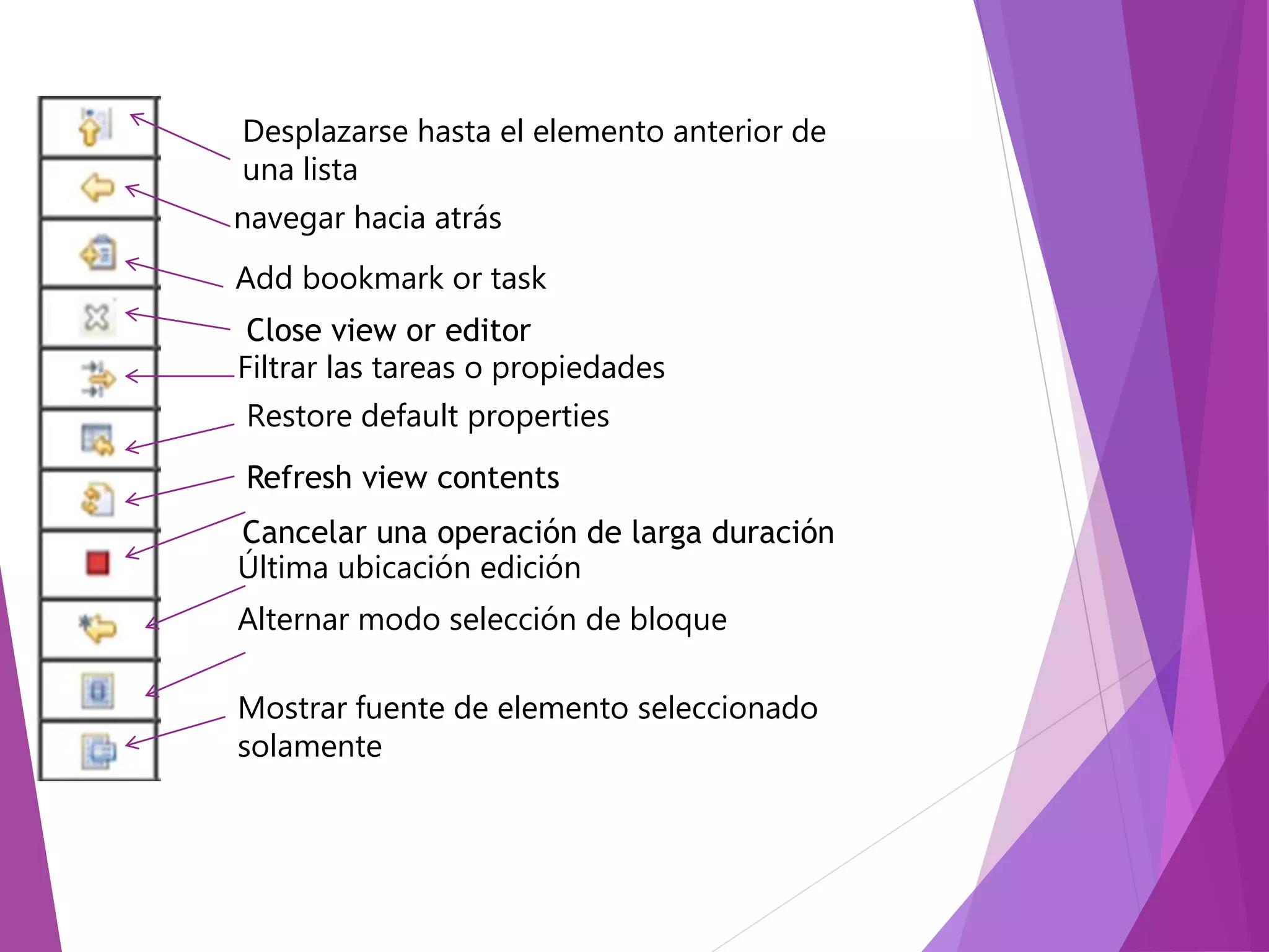 Desplazarse hasta el elemento anterior de
una lista
navegar hacia atrás
Add bookmark or task
Close view or editor
Filtrar las tareas o propiedades
Restore default properties
Refresh view contents
Cancelar una operación de larga duración
Última ubicación edición
Alternar modo selección de bloque
Mostrar fuente de elemento seleccionado
solamente
 