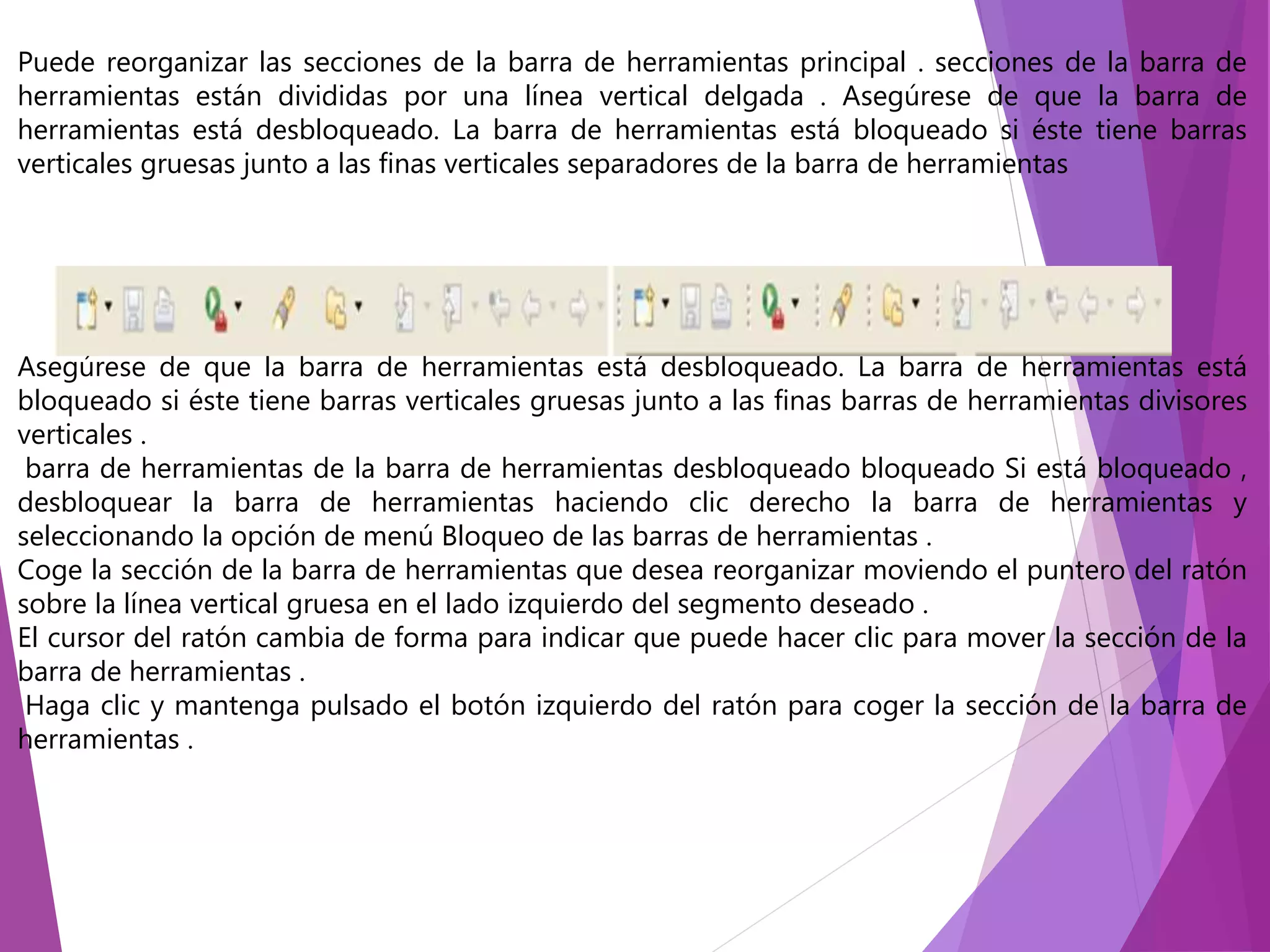 Puede reorganizar las secciones de la barra de herramientas principal . secciones de la barra de
herramientas están divididas por una línea vertical delgada . Asegúrese de que la barra de
herramientas está desbloqueado. La barra de herramientas está bloqueado si éste tiene barras
verticales gruesas junto a las finas verticales separadores de la barra de herramientas
Asegúrese de que la barra de herramientas está desbloqueado. La barra de herramientas está
bloqueado si éste tiene barras verticales gruesas junto a las finas barras de herramientas divisores
verticales .
barra de herramientas de la barra de herramientas desbloqueado bloqueado Si está bloqueado ,
desbloquear la barra de herramientas haciendo clic derecho la barra de herramientas y
seleccionando la opción de menú Bloqueo de las barras de herramientas .
Coge la sección de la barra de herramientas que desea reorganizar moviendo el puntero del ratón
sobre la línea vertical gruesa en el lado izquierdo del segmento deseado .
El cursor del ratón cambia de forma para indicar que puede hacer clic para mover la sección de la
barra de herramientas .
Haga clic y mantenga pulsado el botón izquierdo del ratón para coger la sección de la barra de
herramientas .
 