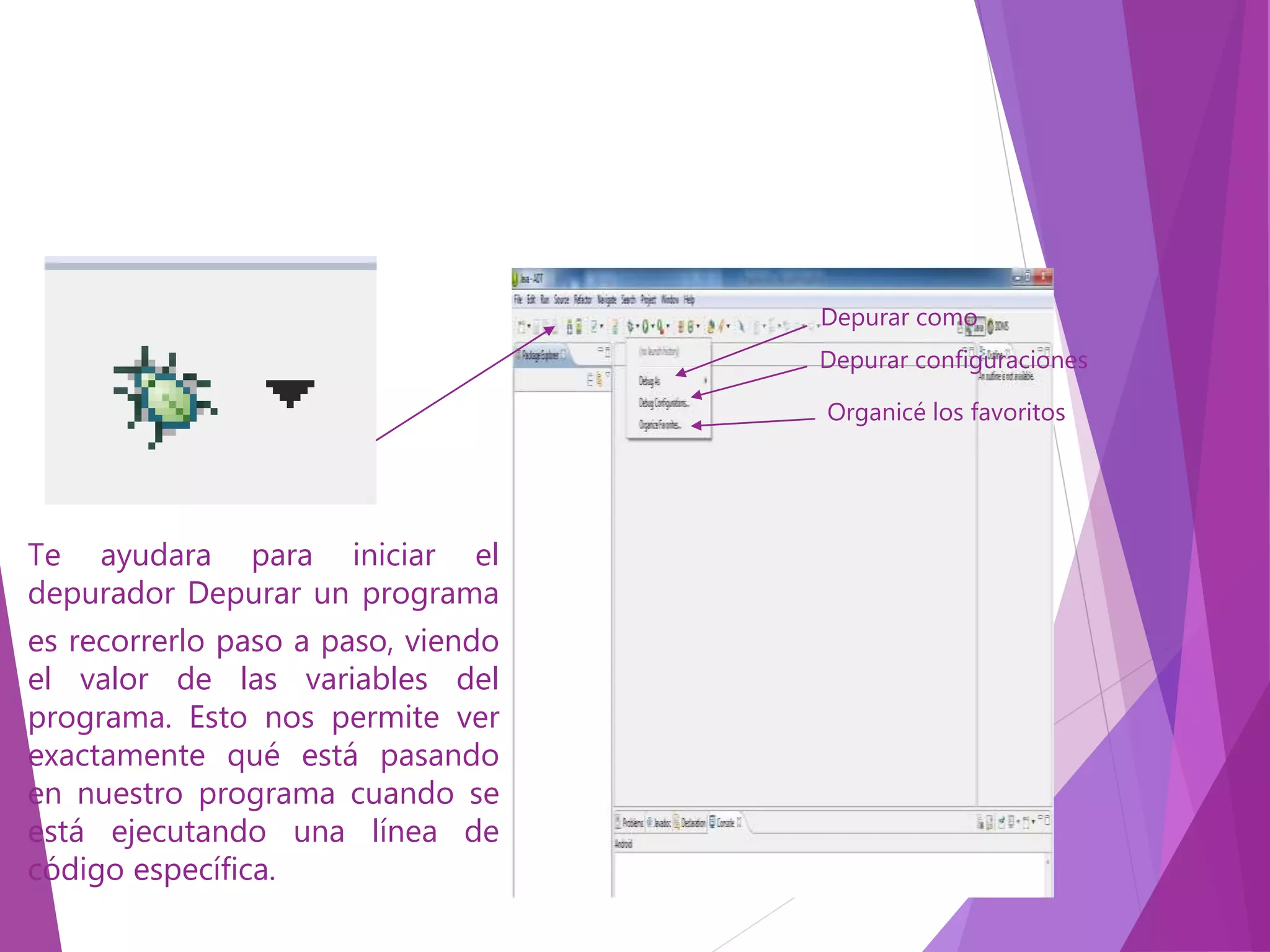Te ayudara para iniciar el
depurador Depurar un programa
es recorrerlo paso a paso, viendo
el valor de las variables del
programa. Esto nos permite ver
exactamente qué está pasando
en nuestro programa cuando se
está ejecutando una línea de
código específica.
Depurar como
Depurar configuraciones
Organicé los favoritos
 