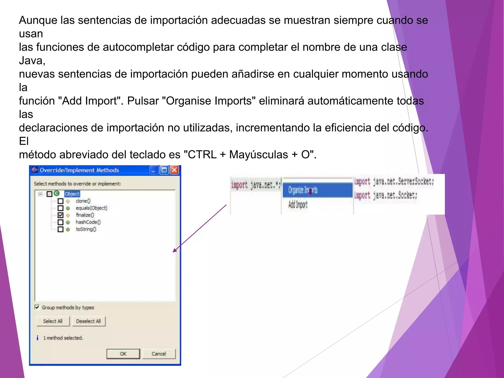 Aunque las sentencias de importación adecuadas se muestran siempre cuando se
usan
las funciones de autocompletar código para completar el nombre de una clase
Java,
nuevas sentencias de importación pueden añadirse en cualquier momento usando
la
función "Add Import". Pulsar "Organise Imports" eliminará automáticamente todas
las
declaraciones de importación no utilizadas, incrementando la eficiencia del código.
El
método abreviado del teclado es "CTRL + Mayúsculas + O".
 