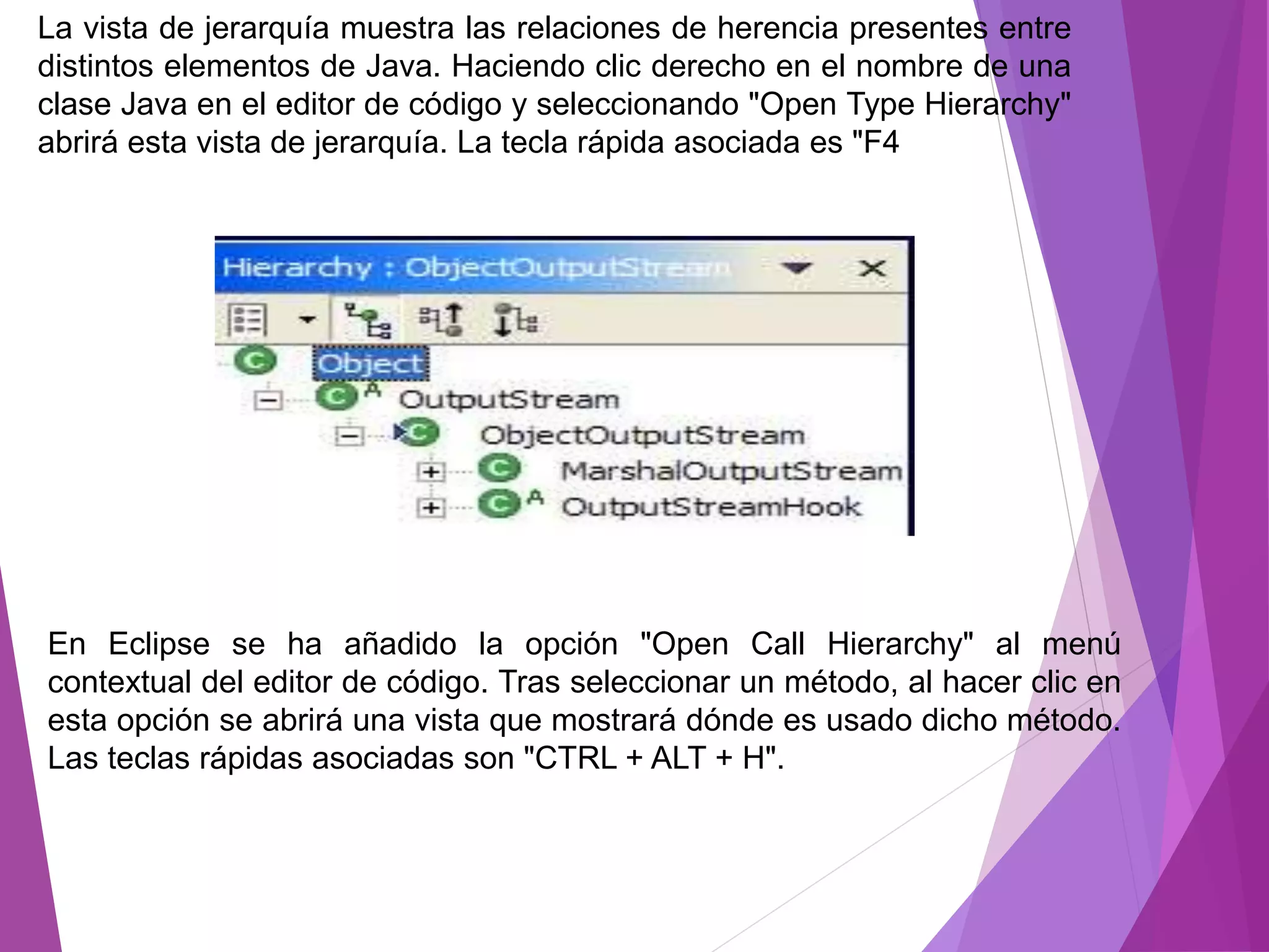 La vista de jerarquía muestra las relaciones de herencia presentes entre
distintos elementos de Java. Haciendo clic derecho en el nombre de una
clase Java en el editor de código y seleccionando "Open Type Hierarchy"
abrirá esta vista de jerarquía. La tecla rápida asociada es "F4
En Eclipse se ha añadido la opción "Open Call Hierarchy" al menú
contextual del editor de código. Tras seleccionar un método, al hacer clic en
esta opción se abrirá una vista que mostrará dónde es usado dicho método.
Las teclas rápidas asociadas son "CTRL + ALT + H".
 
