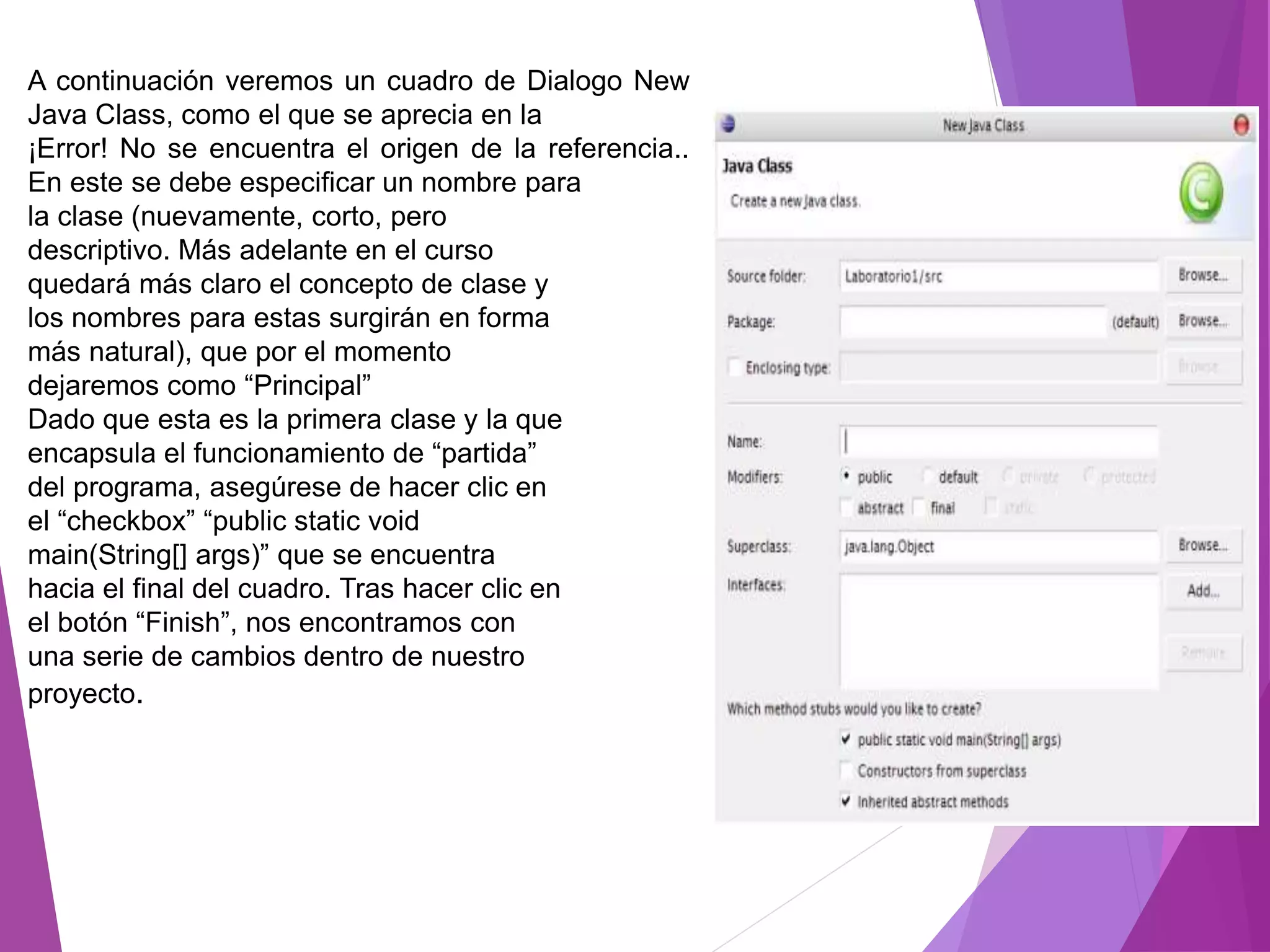 A continuación veremos un cuadro de Dialogo New
Java Class, como el que se aprecia en la
¡Error! No se encuentra el origen de la referencia..
En este se debe especificar un nombre para
la clase (nuevamente, corto, pero
descriptivo. Más adelante en el curso
quedará más claro el concepto de clase y
los nombres para estas surgirán en forma
más natural), que por el momento
dejaremos como “Principal”
Dado que esta es la primera clase y la que
encapsula el funcionamiento de “partida”
del programa, asegúrese de hacer clic en
el “checkbox” “public static void
main(String[] args)” que se encuentra
hacia el final del cuadro. Tras hacer clic en
el botón “Finish”, nos encontramos con
una serie de cambios dentro de nuestro
proyecto.
 