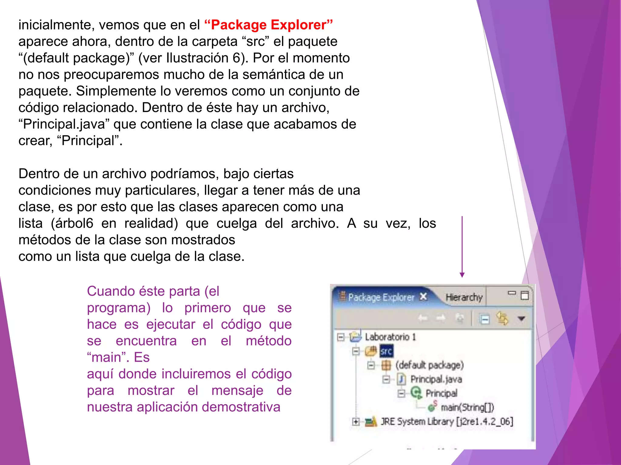 inicialmente, vemos que en el “Package Explorer”
aparece ahora, dentro de la carpeta “src” el paquete
“(default package)” (ver Ilustración 6). Por el momento
no nos preocuparemos mucho de la semántica de un
paquete. Simplemente lo veremos como un conjunto de
código relacionado. Dentro de éste hay un archivo,
“Principal.java” que contiene la clase que acabamos de
crear, “Principal”.
Dentro de un archivo podríamos, bajo ciertas
condiciones muy particulares, llegar a tener más de una
clase, es por esto que las clases aparecen como una
lista (árbol6 en realidad) que cuelga del archivo. A su vez, los
métodos de la clase son mostrados
como un lista que cuelga de la clase.
Cuando éste parta (el
programa) lo primero que se
hace es ejecutar el código que
se encuentra en el método
“main”. Es
aquí donde incluiremos el código
para mostrar el mensaje de
nuestra aplicación demostrativa
 