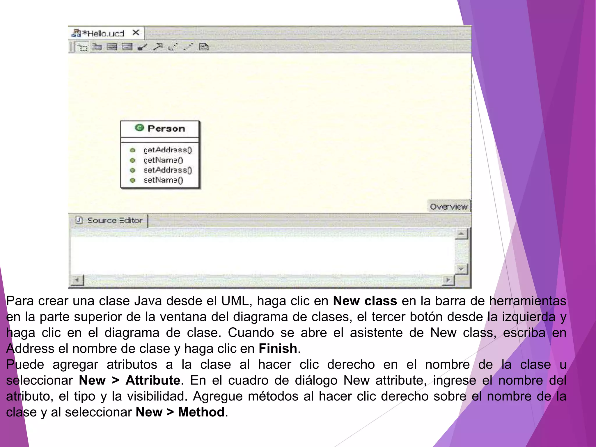 Para crear una clase Java desde el UML, haga clic en New class en la barra de herramientas
en la parte superior de la ventana del diagrama de clases, el tercer botón desde la izquierda y
haga clic en el diagrama de clase. Cuando se abre el asistente de New class, escriba en
Address el nombre de clase y haga clic en Finish.
Puede agregar atributos a la clase al hacer clic derecho en el nombre de la clase u
seleccionar New > Attribute. En el cuadro de diálogo New attribute, ingrese el nombre del
atributo, el tipo y la visibilidad. Agregue métodos al hacer clic derecho sobre el nombre de la
clase y al seleccionar New > Method.
 