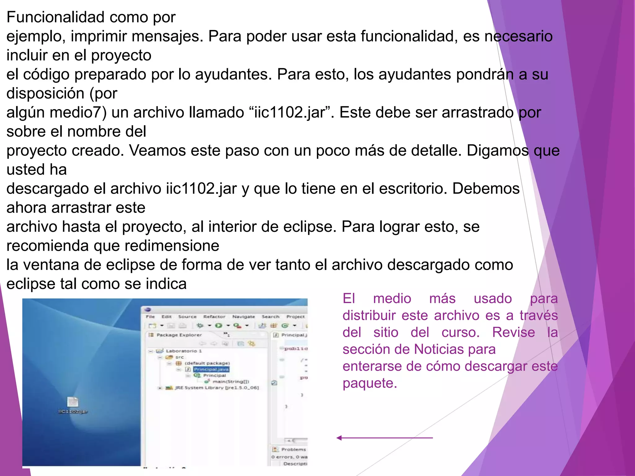 Funcionalidad como por
ejemplo, imprimir mensajes. Para poder usar esta funcionalidad, es necesario
incluir en el proyecto
el código preparado por lo ayudantes. Para esto, los ayudantes pondrán a su
disposición (por
algún medio7) un archivo llamado “iic1102.jar”. Este debe ser arrastrado por
sobre el nombre del
proyecto creado. Veamos este paso con un poco más de detalle. Digamos que
usted ha
descargado el archivo iic1102.jar y que lo tiene en el escritorio. Debemos
ahora arrastrar este
archivo hasta el proyecto, al interior de eclipse. Para lograr esto, se
recomienda que redimensione
la ventana de eclipse de forma de ver tanto el archivo descargado como
eclipse tal como se indica
El medio más usado para
distribuir este archivo es a través
del sitio del curso. Revise la
sección de Noticias para
enterarse de cómo descargar este
paquete.
 