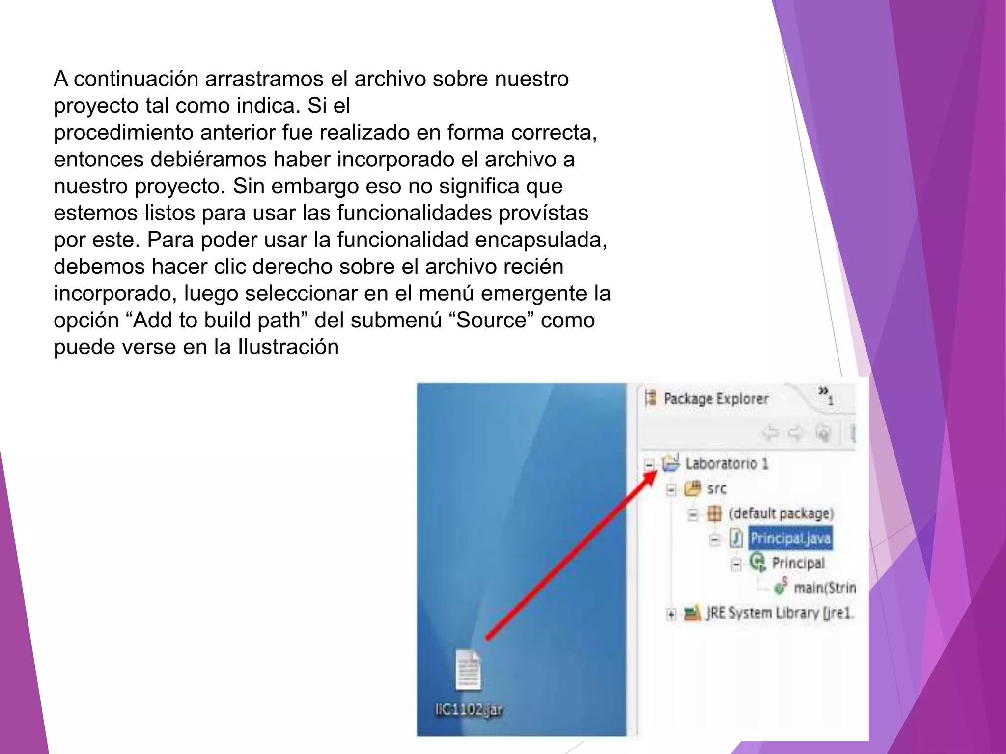 A continuación arrastramos el archivo sobre nuestro
proyecto tal como indica. Si el
procedimiento anterior fue realizado en forma correcta,
entonces debiéramos haber incorporado el archivo a
nuestro proyecto. Sin embargo eso no significa que
estemos listos para usar las funcionalidades provístas
por este. Para poder usar la funcionalidad encapsulada,
debemos hacer clic derecho sobre el archivo recién
incorporado, luego seleccionar en el menú emergente la
opción “Add to build path” del submenú “Source” como
puede verse en la Ilustración
 