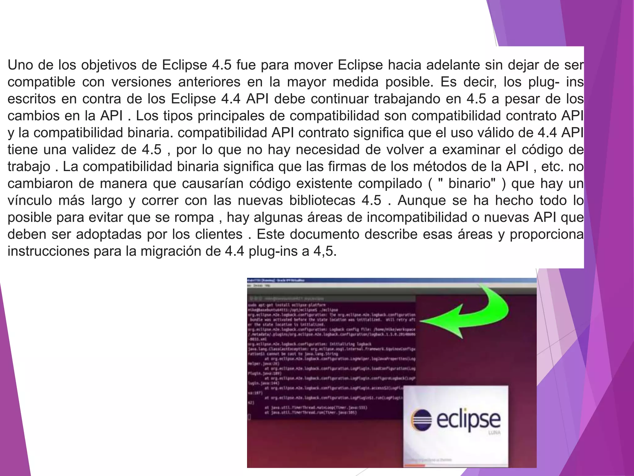Uno de los objetivos de Eclipse 4.5 fue para mover Eclipse hacia adelante sin dejar de ser
compatible con versiones anteriores en la mayor medida posible. Es decir, los plug- ins
escritos en contra de los Eclipse 4.4 API debe continuar trabajando en 4.5 a pesar de los
cambios en la API . Los tipos principales de compatibilidad son compatibilidad contrato API
y la compatibilidad binaria. compatibilidad API contrato significa que el uso válido de 4.4 API
tiene una validez de 4.5 , por lo que no hay necesidad de volver a examinar el código de
trabajo . La compatibilidad binaria significa que las firmas de los métodos de la API , etc. no
cambiaron de manera que causarían código existente compilado ( " binario" ) que hay un
vínculo más largo y correr con las nuevas bibliotecas 4.5 . Aunque se ha hecho todo lo
posible para evitar que se rompa , hay algunas áreas de incompatibilidad o nuevas API que
deben ser adoptadas por los clientes . Este documento describe esas áreas y proporciona
instrucciones para la migración de 4.4 plug-ins a 4,5.
 