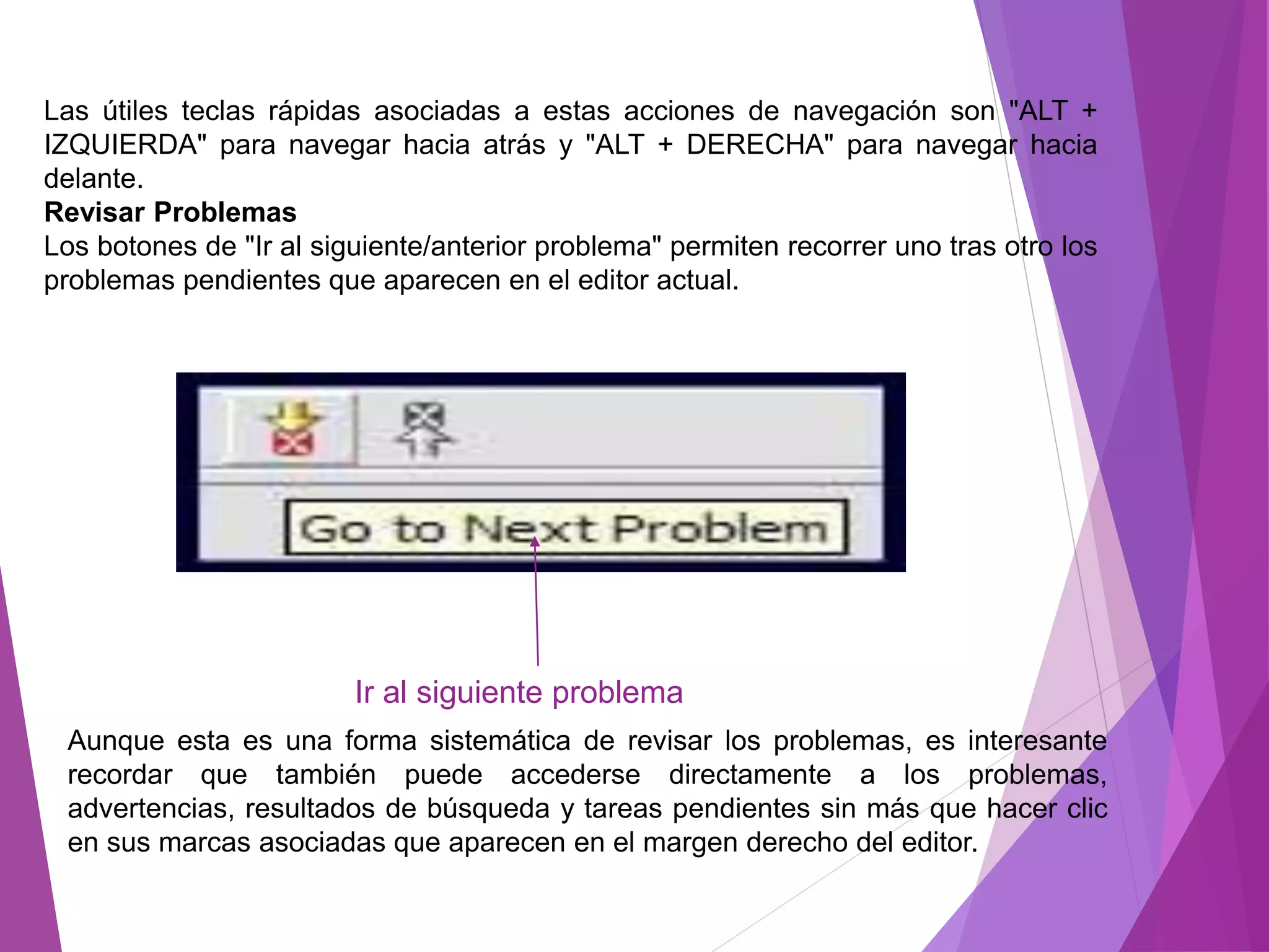 Las útiles teclas rápidas asociadas a estas acciones de navegación son "ALT +
IZQUIERDA" para navegar hacia atrás y "ALT + DERECHA" para navegar hacia
delante.
Revisar Problemas
Los botones de "Ir al siguiente/anterior problema" permiten recorrer uno tras otro los
problemas pendientes que aparecen en el editor actual.
Aunque esta es una forma sistemática de revisar los problemas, es interesante
recordar que también puede accederse directamente a los problemas,
advertencias, resultados de búsqueda y tareas pendientes sin más que hacer clic
en sus marcas asociadas que aparecen en el margen derecho del editor.
Ir al siguiente problema
 