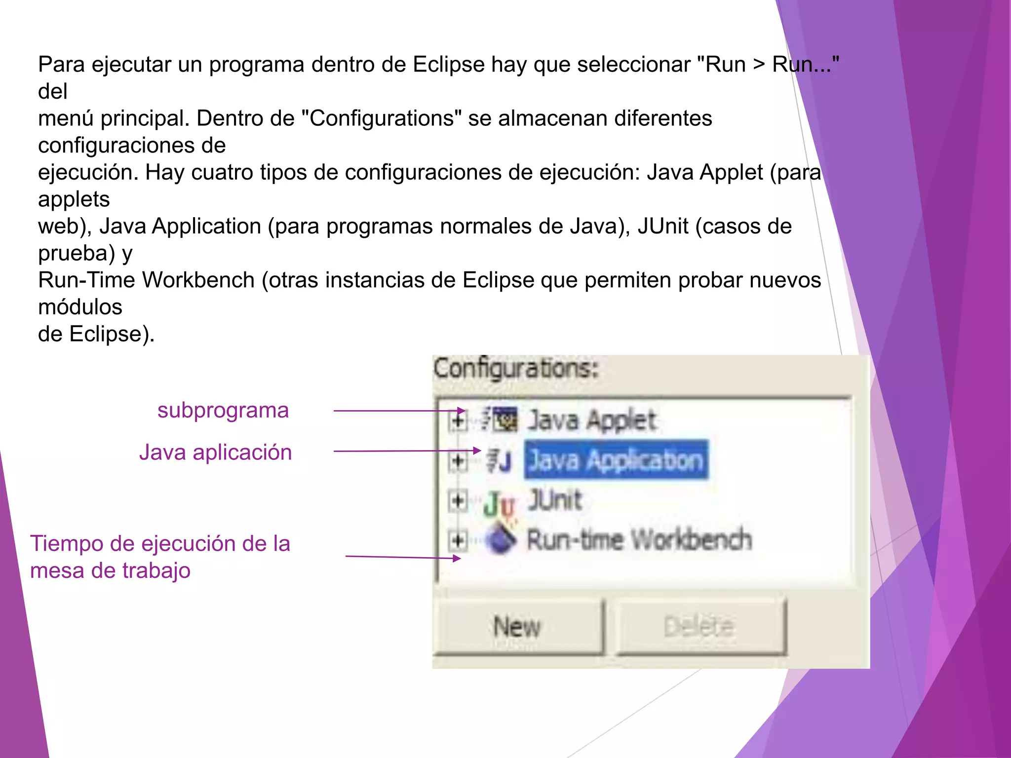 Para ejecutar un programa dentro de Eclipse hay que seleccionar "Run > Run..."
del
menú principal. Dentro de "Configurations" se almacenan diferentes
configuraciones de
ejecución. Hay cuatro tipos de configuraciones de ejecución: Java Applet (para
applets
web), Java Application (para programas normales de Java), JUnit (casos de
prueba) y
Run-Time Workbench (otras instancias de Eclipse que permiten probar nuevos
módulos
de Eclipse).
subprograma
Java aplicación
Tiempo de ejecución de la
mesa de trabajo
 