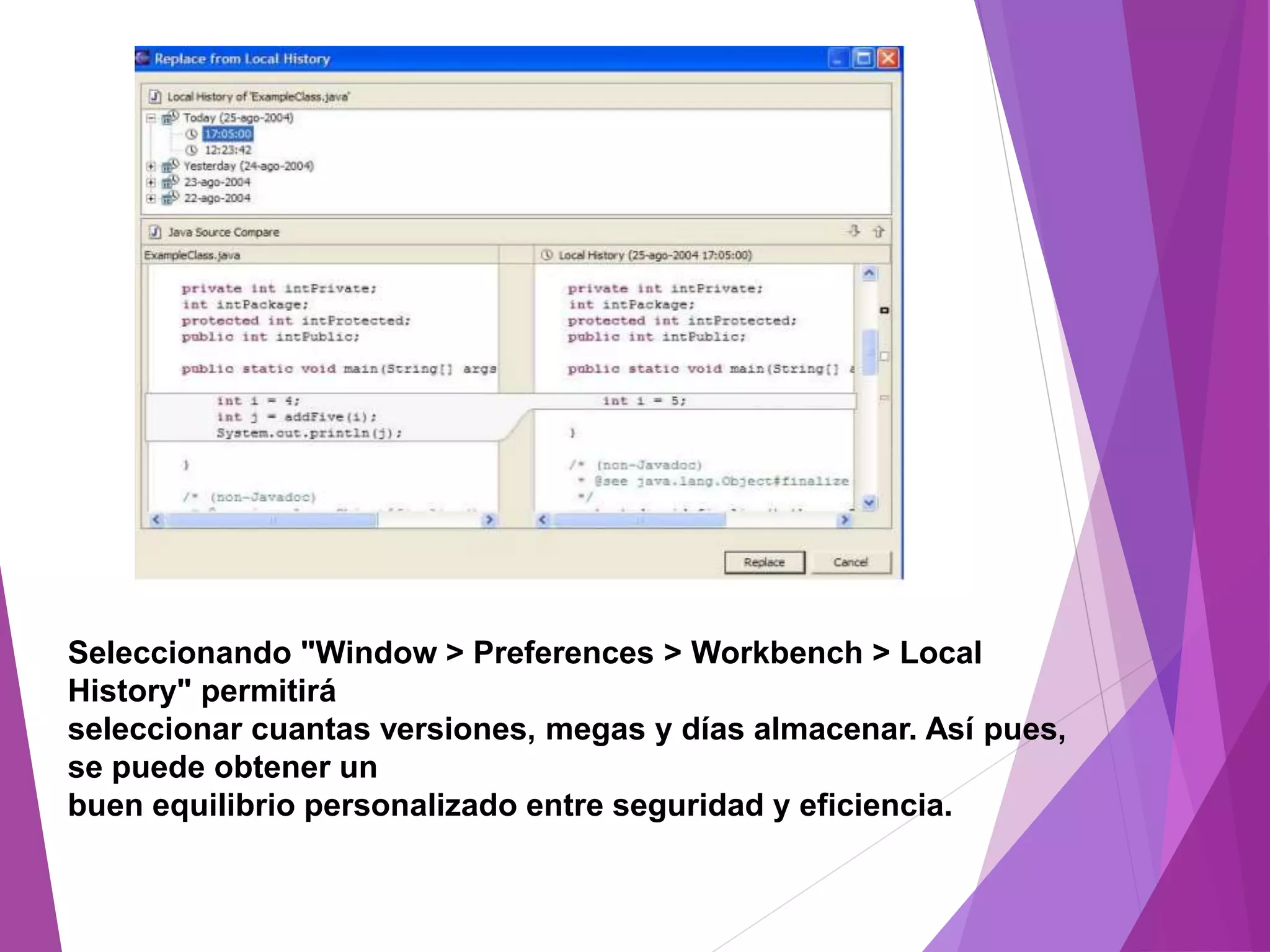 Seleccionando "Window > Preferences > Workbench > Local
History" permitirá
seleccionar cuantas versiones, megas y días almacenar. Así pues,
se puede obtener un
buen equilibrio personalizado entre seguridad y eficiencia.
 