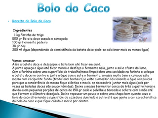 Bolo do Caco Receita do Bolo do Caco     Ingredientes      1 kg Farinha de trigo500 gr Batata doce assada e esmagada100 gr Fermento padeiro30 gr Sal 200 ml Água (dependendo da consistência da batata doce pode-se adicionar mais ou menos água)Vamos amassarAsse a batata doce e descasque e bata bem até ficar em puré.Á parte aqueça a água até ficar morna e desfaça o fermento nela, junte o sal e afaste do lume.Com a farinha sobre uma superfície de trabalho(mesa limpa) abra uma cavidade na farinha e coloque a batata doce no centro e junte a água com o sal e o fermento, amasse muito bem e coloque esta massa num recipiente fundo (tradicional banheira) e volte a amassar adicionando a água aos poucos para que a consistência da massa fique elástica e macia. se necessário juntar mais água (pois por vezes as batatas doces são pouco húmidas). Deixe a massa fermentar cerca de três a quatro horas e divida-a em pequenas porções de cerca de 150 gr cada e polvilhe a bancada e achate com a mão até que formem o diâmetro desejado. Deixe repousar um pouco e sobre uma chapa bem quente coza o bolo do caco alternando a superfície de cozedura dum lado e outro até que ganhe a cor característica do bolo do caco e que fique cozido e macio por dentro.