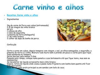 Carne vinho e alhosReceitas Carne vinho e alhosIngredientes1kg de carne de Porco aos cubos (entremeada)2 dl de vinagre de vinho brancosal q.b1 cabeça de alho1 ramo de segurelha1 pimenta da terra (malagueta)1 l de vinho branco2 colher de sopa de banha de porcoConfecçãoCorte a carne em cubos, depois tempere com vinagre, o sal, os alhos esmagados, a segurelha, a pimenta da terra e o vinho. Misture tudo muito bem e prende um pouco a carne para que fique toda submersa no tempero.Deixe marinar pelo menos 3 dias.Passado este tempo, coloque numa panela e coza lentamente até que fique tenra, mas sem se desmanchar.Se necessitar de liquido acrescente mais vinho branco.Depois, retiro do liquido onde cozeu e passe numa frigideira com banha bem quente até ficar bem douradinha.Pode servir como prato principal ou em sandes com bolo do caco.