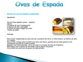 Ovas de Espada Receita de ovas de Espada á madeirense Ingredientes1kg de Ovas espada ( peixe - espada )sal q.b1 Pimenta da terra (malagueta)4 Dentes de alho, esmagado2 Colher de sopa vinagre de vinho1 Ramo de salsaConfecçãoDeve estar temperadas as ovas com sal, a pimenta da terra, o vinho branco, os dentes de alho e o vinagre.Para fritas, coloque uma frigideira ao lume com óleo e, quando estiver bem quente frite lentamente as ovas de todos os lados.Quando tiver bem dourado, retire as ovas e o excesso de óleo da frigideira.Refresque com o liquido da marinada e deixe apurar um pouco.Sirva sobre as ovas com um pouco de salsa picada.