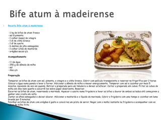 Bife atum à madeirenseReceita Bife atum à madeirense        -1 kg de bifes de atum fresco- sal & pimenta- 1 colher (sopa) de vinagre- 1 dl de vinho branco- 1 dl de azeite- 6 dentes de alho esmagados- 1 colher (chá) de mostarda- orégãos secos q.b.Acompanhamento- 1 l de água- 250 g de sêmola de milho- sal- óleo q.b.PreparaçãoTemperar os bifes de atum com sal, pimenta, o vinagre e o vinho branco. Cobrir com película transparente e reservar no frigorífico por 2 horas.Colocar a água numa panela e levar a ferver. Adicionar a sêmola de milho e mexer energicamente. Temperar com sal e cozinhar por mais 5 minutos, mexendo de vez em quando. Retirar o preparado para um tabuleiro e deixar arrefecer. Cortar o preparado em cubos. Fritar os cubos de milho em óleo bem quente e escorrê-los sobre papel absorvente. Reservar.Escorrer os bifes de atum, reservando a marinada. Aquecer o azeite numa frigideira e levar os bifes a dourar de ambos os lados até começarem a ganhar uma crosta em volta.Juntar os alhos esmagados e deixar alourar. Adicionar a mostarda e o líquido da marinada. Cobrir a frigideira com uma tampa e cozinhar em lume brando por 5 minutos.Polvilhar os bifes de atum com orégãos à gosto e colocá-los um prato de servir. Regar com o molho restante na frigideira e acompanhar com os cubos de milho frito.