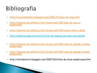 http://acozinhadatere.blogspot.com/2006/12/sopa-de-trigo.htmlhttp://sabores-do-atlantico.livre-forum.com/t185-bolo-do-caco-a-madeirensehttp://sabores-do-atlantico.livre-forum.com/t170-carne-vinho-e-alhoshttp://sabores.sapo.pt/receita/filete-de-espada-dourado-com-banana http://sabores-do-atlantico.livre-forum.com/t169-ovas-de-espada-a-moda-madeirensehttp://sabores-do-atlantico.livre-forum.com/t169-ovas-de-espada-a-moda-madeirensehttp://elvirabistrot.blogspot.com/2007/01/bifes-de-atum-madeirense.htmlBibliografia