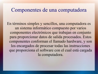 Componentes de una computadora 
En términos simples y sencillos, una computadora es 
un sistema informático compuesto por varios 
componentes electrónicos que trabajan en conjunto 
para proporcionar datos de salida procesados. Estos 
componentes conforman el llamado hardware, y son 
los encargados de procesar todas las instrucciones 
que proporciona el software con el cual está cargada 
la computadora. 
 