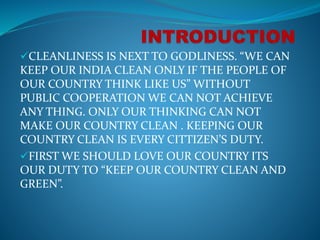 CLEANLINESS IS NEXT TO GODLINESS. “WE CAN
KEEP OUR INDIA CLEAN ONLY IF THE PEOPLE OF
OUR COUNTRY THINK LIKE US” WITHOUT
PUBLIC COOPERATION WE CAN NOT ACHIEVE
ANY THING. ONLY OUR THINKING CAN NOT
MAKE OUR COUNTRY CLEAN . KEEPING OUR
COUNTRY CLEAN IS EVERY CITTIZEN’S DUTY.
FIRST WE SHOULD LOVE OUR COUNTRY ITS
OUR DUTY TO “KEEP OUR COUNTRY CLEAN AND
GREEN”.
 