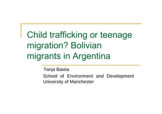 Child trafficking or teenage migration? Bolivian migrants in Argentina  Tanja Bastia  School of Environment and Development University of Manchester  