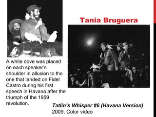 Tania Bruguera
Tatlin’s Whisper #6 (Havana Version)
2009, Color video
A white dove was placed
on each speaker’s
shoulder in allusion to the
one that landed on Fidel
Castro during his first
speech in Havana after the
triumph of the 1959
revolution.
 