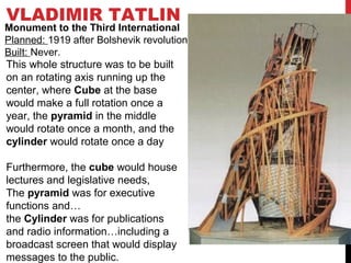 VLADIMIR TATLIN
This whole structure was to be built
on an rotating axis running up the
center, where Cube at the base
would make a full rotation once a
year, the pyramid in the middle
would rotate once a month, and the
cylinder would rotate once a day
Furthermore, the cube would house
lectures and legislative needs,
The pyramid was for executive
functions and…
the Cylinder was for publications
and radio information…including a
broadcast screen that would display
messages to the public.
Monument to the Third International
Planned: 1919 after Bolshevik revolution
Built: Never.
 