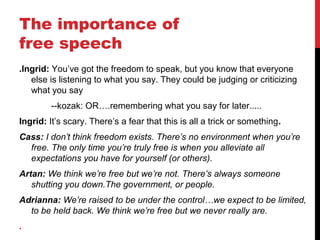 The importance of
free speech
.Ingrid: You’ve got the freedom to speak, but you know that everyone
else is listening to what you say. They could be judging or criticizing
what you say
--kozak: OR….remembering what you say for later.....
Ingrid: It’s scary. There’s a fear that this is all a trick or something.
Cass: I don’t think freedom exists. There’s no environment when you’re
free. The only time you’re truly free is when you alleviate all
expectations you have for yourself (or others).
Artan: We think we’re free but we’re not. There’s always someone
shutting you down.The government, or people.
Adrianna: We’re raised to be under the control…we expect to be limited,
to be held back. We think we’re free but we never really are.
.
 
