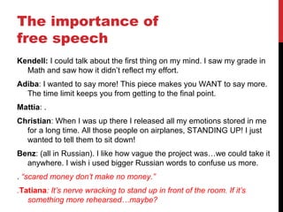 The importance of
free speech
Kendell: I could talk about the first thing on my mind. I saw my grade in
Math and saw how it didn’t reflect my effort.
Adiba: I wanted to say more! This piece makes you WANT to say more.
The time limit keeps you from getting to the final point.
Mattia: .
Christian: When I was up there I released all my emotions stored in me
for a long time. All those people on airplanes, STANDING UP! I just
wanted to tell them to sit down!
Benz: (all in Russian). I like how vague the project was…we could take it
anywhere. I wish i used bigger Russian words to confuse us more.
. “scared money don’t make no money.”
.Tatiana: It’s nerve wracking to stand up in front of the room. If it’s
something more rehearsed…maybe?
 