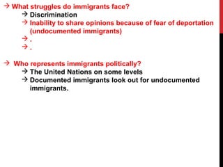  What struggles do immigrants face?
 Discrimination
 Inability to share opinions because of fear of deportation
(undocumented immigrants)
 .
 .
 Who represents immigrants politically?
 The United Nations on some levels
 Documented immigrants look out for undocumented
immigrants.
 