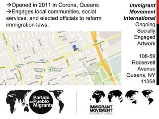 Opened in 2011 in Corona, Queens
Engages local communities, social
services, and elected officials to reform
immigration laws.
Immigrant
Movement
International
Ongoing
Socially
Engaged
Artwork
108-59
Roosevelt
Avenue
Queens, NY‎
11368
 