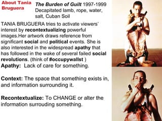 About Tania
Bruguera
TANIA BRUGUERA tries to activate viewers’
interest by recontextualizing powerful
images.Her artwork draws reference from
significant social and political events. She is
also interested in the widespread apathy that
has followed in the wake of several failed social
revolutions. (think of #occupywallst )
Apathy: Lack of care for something.
Context: The space that something exists in,
and information surrounding it.
Recontextualize: To CHANGE or alter the
information surrouding something.
The Burden of Guilt 1997-1999
Decapitated lamb, rope, water,
salt, Cuban Soil
 
