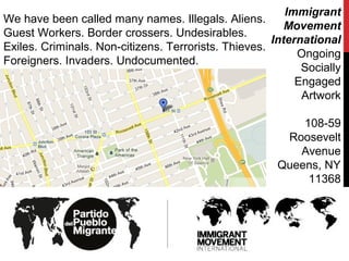 We have been called many names. Illegals. Aliens.
Guest Workers. Border crossers. Undesirables.
Exiles. Criminals. Non-citizens. Terrorists. Thieves.
Foreigners. Invaders. Undocumented.
Immigrant
Movement
International
Ongoing
Socially
Engaged
Artwork
108-59
Roosevelt
Avenue
Queens, NY‎
11368
 