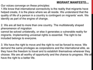 MIGRANT MANIFESTO…
Our voices converge on these principles:
1.We know that international connectivity is the reality that migrants have
helped create, it is the place where we all reside. We understand that the
quality of life of a person in a country is contingent on migrants’ work. We
identify as part of the engine of change.
2. We are all tied to more than one country. The multilaterally shaped
phenomenon of migration
cannot be solved unilaterally, or else it generates a vulnerable reality for
migrants. Implementing universal rights is essential. The right to be
included belongs to everyone.
3. We have the right to move and the right to not be forced to move. We
demand the same privileges as corporations and the international elite, as
they have the freedom to travel and to establish themselves wherever they
choose. We are all worthy of opportunity and the chance to progress. We all
have the right to a better life.
 
