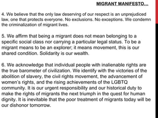 MIGRANT MANIFESTO…
4. We believe that the only law deserving of our respect is an unprejudiced
law, one that protects everyone. No exclusions. No exceptions. We condemn
the criminalization of migrant lives.
5. We affirm that being a migrant does not mean belonging to a
specific social class nor carrying a particular legal status. To be a
migrant means to be an explorer; it means movement, this is our
shared condition. Solidarity is our wealth.
6. We acknowledge that individual people with inalienable rights are
the true barometer of civilization. We identify with the victories of the
abolition of slavery, the civil rights movement, the advancement of
women’s rights, and the rising achievements of the LGBTQ
community. It is our urgent responsibility and our historical duty to
make the rights of migrants the next triumph in the quest for human
dignity. It is inevitable that the poor treatment of migrants today will be
our dishonor tomorrow.
 