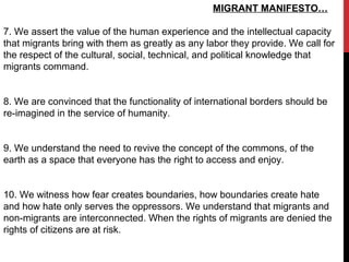MIGRANT MANIFESTO…
7. We assert the value of the human experience and the intellectual capacity
that migrants bring with them as greatly as any labor they provide. We call for
the respect of the cultural, social, technical, and political knowledge that
migrants command.
8. We are convinced that the functionality of international borders should be
re-imagined in the service of humanity.
9. We understand the need to revive the concept of the commons, of the
earth as a space that everyone has the right to access and enjoy.
10. We witness how fear creates boundaries, how boundaries create hate
and how hate only serves the oppressors. We understand that migrants and
non-migrants are interconnected. When the rights of migrants are denied the
rights of citizens are at risk.
 
