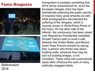 Tania Bruguera
Referendum
2016
Immigration is probably something that
2015 will be remembered for, since the
European refugee crisis has been
dramatically polarizing the public opinion
(it inspired many great artworks as well,
while photographers documented the
suffering of the refugees, which is
recently shown in World Press Photo of
the Y‎ear). On the other side of the
Atlantic, the controversy has been raised
over Republican Presidential candidate
Donald Tramp’s plan to build a wall
between the United States and Mexico
(even Pope Francis reacted by saying
that: a person who thinks only about
building walls, wherever they may be,
and not building bridges, is not
Christian). These crisis and controversial
ideas often influence the work of many
politically engaged artists.
 