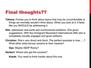 Final thoughts??
Tatiana: Forces you to think about topics that may be uncomfortable or
things we normally wouldn’t think about. When you look at it, it feels
like you SHOULD be addressing it.
Nila: addresses real world and controversial problems. She gives
suggestions. With the Immigrant Movement International (IMI) she is
completely socially engaged and gives solitions.
Christian: She’s very direct and blunt. The perfect example is how…..?
What other artist serves cocaine to their viewers?
Gya: Maybe A$AP Rocky?
Herbert: Where she got the cocaine?
Kozak: You need to think harder about this one.
 