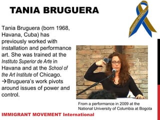 TANIA BRUGUERA
Tania Bruguera (born 1968,
Havana, Cuba) has
previously worked with
installation and performance
art. She was trained at the
Instituto Superior de Arte in
Havana and at the School of
the Art Institute of Chicago.
Bruguera’s work pivots
around issues of power and
control.
IMMIGRANT MOVEMENT International
From a performance in 2009 at the
National University of Columbia at Bogota
 