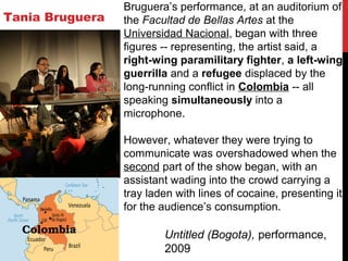 Tania Bruguera
Untitled (Bogota), performance,
2009
Bruguera’s performance, at an auditorium of
the Facultad de Bellas Artes at the
Universidad Nacional, began with three
figures -- representing, the artist said, a
right-wing paramilitary fighter, a left-wing
guerrilla and a refugee displaced by the
long-running conflict in Colombia -- all
speaking simultaneously into a
microphone.
However, whatever they were trying to
communicate was overshadowed when the
second part of the show began, with an
assistant wading into the crowd carrying a
tray laden with lines of cocaine, presenting it
for the audience’s consumption.
 