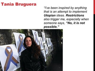 Tania Bruguera
“I’ve been inspired by anything
that is an attempt to implement
Utopian ideas. Restrictions
also trigger me, especially when
someone says, “No, it is not
possible.”
 