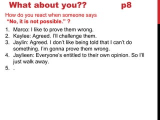 What about you?? p8
How do you react when someone says
“No, it is not possible.” ?
1. Marco: I like to prove them wrong.
2. Kaylee: Agreed. I’ll challenge them.
3. Jaylin: Agreed. I don’t like being told that I can’t do
something. I’m gonna prove them wrong.
4. Jaylieen: Everyone’s entitled to their own opinion. So I’ll
just walk away.
5. .
 