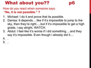 What about you?? p6
How do you react when someone says
“No, it is not possible.” ?
1. Michael: I do it and prove that its possible.
2. Danisa: It depends….like if it’s impossible to jump to the
sky, then they’re right.....but if it’s impossible to get a high
grade, i say alright, WATCH.
3. Abdul: I feel like it’s worse if I did something….and they
say it’s impossible. Even though i already did it....
4. .
5. .
 