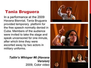 Tania Bruguera
Tatlin’s Whisper #6 (Havana
Version)
2009, Color video
In a performance at the 2009
Havana Biennial, Tania Bruguera
provided temporary platform for
the free speech normally denied in
Cuba. Members of the audience
were invited to take the stage and
speak uncensored for one minute,
after which time they were
escorted away by two actors in
military uniforms.
 