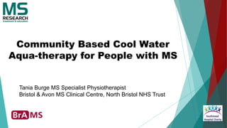 Community Based Cool Water
Aqua-therapy for People with MS
Tania Burge MS Specialist Physiotherapist
Bristol & Avon MS Clinical Centre, North Bristol NHS Trust
 