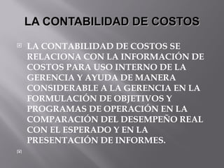 LA CONTABILIDAD DE COSTOS LA CONTABILIDAD DE COSTOS SE RELACIONA CON LA INFORMACIÓN DE COSTOS PARA USO INTERNO DE LA GERENCIA Y AYUDA DE MANERA CONSIDERABLE A LA GERENCIA EN LA FORMULACIÓN DE OBJETIVOS Y PROGRAMAS DE OPERACIÓN EN LA COMPARACIÓN DEL DESEMPEÑO REAL CON EL ESPERADO Y EN LA PRESENTACIÓN DE INFORMES. 