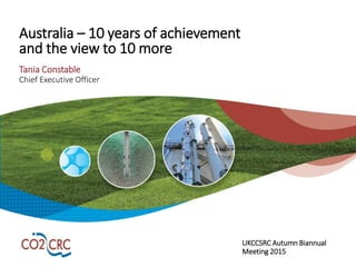 Australia – 10 years of achievement
and the view to 10 more
Tania Constable
Chief Executive Officer
UKCCSRC Autumn Biannual
Meeting 2015
 