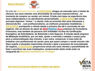 Quem Somos?Na área da Mediação Imobiliária ,a VISTA NOVA chegou ao mercado com o intuito de oferecer aos seus clientes uma diversidade de serviços imprescindíveis , no momento de comprar ou vender um imóvel. Criada com base na experiência dos seus colaboradores e no atendimento personalizado, a VISTA NOVA tem como principal objectivo “mimar “ o cliente, indo ao encontro dos seus interesses e oferecendo-lhe  , com profissionalismo, as melhores propostas imobiliárias. A VISTA NOVA acompanha o cliente desde o primeiro dia até à conclusão do seu negócio, não só através do apoio da MAXFINANCENovaempresa de Consultoria Financeira, mas também da parceria com entidades na área da Certificação Energética, da Solicitadoria, do Notariado e dos Seguros. É missão desta empresa de Mediação Imobiliária, por um lado, ajudar o mercado a adoptar o preço justo para a comercialização dos imóveis, e por outro, comprovar a mais-valia de trabalhar com profissionais do sector, para que quem compre e venda imóveis não fique sujeito a situações imprevistas durante e após o processo de concretização do negócio. A VISTA NOVA proporciona ainda aos seus clientes a possibilidade de fazer a escritura nas suas instalações, comprovando deste modo estar na vanguarda da Mediação Imobiliária em  Portugal.NÃO FACILITE NA HORA DE COMPRAR OU VENDER O SEU IMÓVEL.