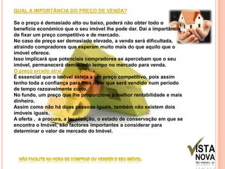 QUAL A IMPORTÂNCIA DO PREÇO DE VENDA?Se o preço é demasiado alto ou baixo, poderá não obter todo o benefício económico que o seu imóvel lhe pode dar. Daí a importância de fixar um preço competitivo e de mercado.No caso do preço ser demasiado elevado, a venda será dificultada, atraindo compradores que esperam muito mais do que aquilo que o imóvel oferece.Isso implicará que potenciais compradores se apercebam que o seu imóvel, permanecerá demasiado tempo no mercado para venda.O preço errado atrai o comprador errado...É essencial que o imóvel esteja a um preço competitivo, pois assim tenho toda a confiança para lhes dizer que será vendido num período de tempo razoavelmente curto.No fundo, um preço que lhe proporcione a melhor rentabilidade e mais dinheiro.Assim como não há duas pessoas iguais, também não existem dois imóveis iguais.A oferta ,  a procura, a localização, o estado de conservação em que se encontra o Imóvel, são factores importantes a considerar para determinar o valor de mercado do Imóvel.NÃO FACILITE NA HORA DE COMPRAR OU VENDER O SEU IMÓVEL