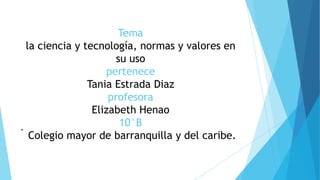 Tema
la ciencia y tecnología, normas y valores en
su uso
pertenece
Tania Estrada Diaz
profesora
Elizabeth Henao
10°B
Colegio mayor de barranquilla y del caribe.
.
 